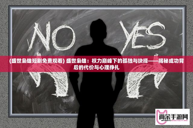 (盛世枭雄短剧免费观看) 盛世枭雄：权力巅峰下的孤独与抉择——揭秘成功背后的代价与心理挣扎